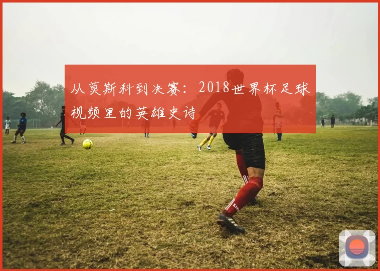 从莫斯科到决赛：2018世界杯足球视频里的英雄史诗