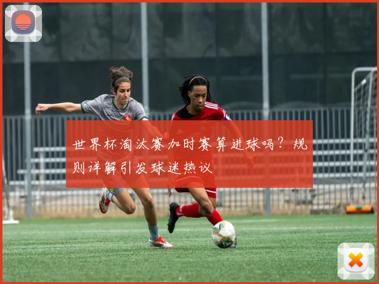 世界杯淘汰赛加时赛算进球吗？规则详解引发球迷热议