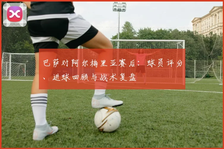 巴萨对阿尔梅里亚赛后：球员评分、进球回顾与战术复盘