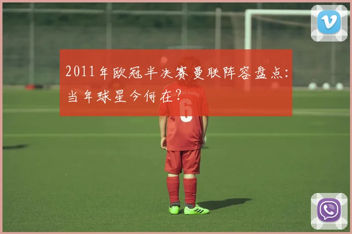 2011年欧冠半决赛曼联阵容盘点：当年球星今何在？