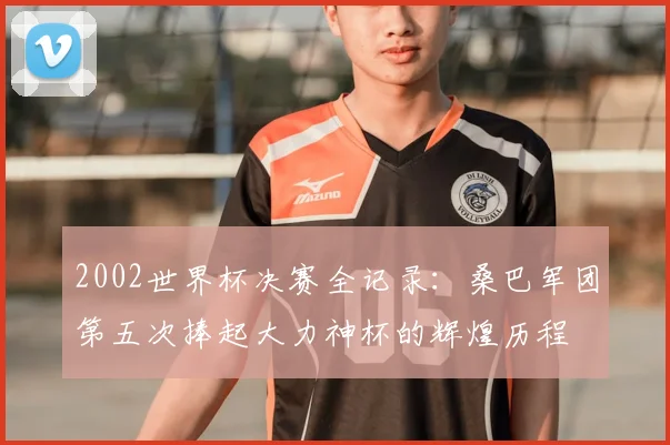 2002世界杯决赛全记录:桑巴军团第五次捧起大力神杯的辉煌历程