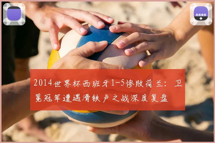 2014世界杯西班牙1-5惨败荷兰：卫冕冠军遭遇滑铁卢之战深度复盘