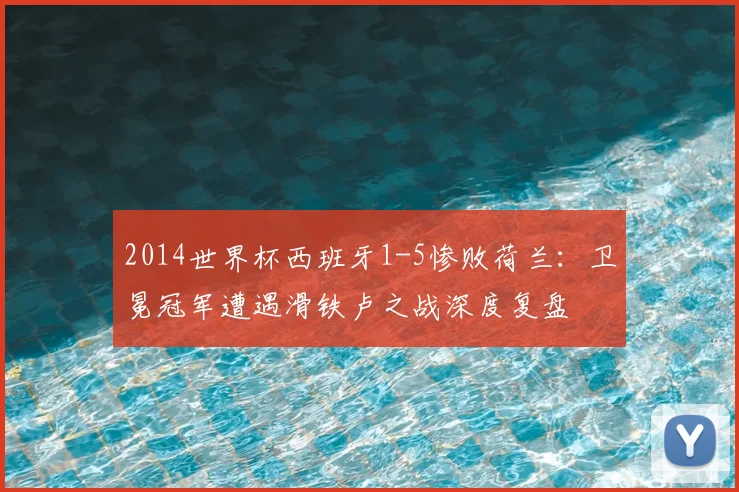 2014世界杯西班牙1-5惨败荷兰：卫冕冠军遭遇滑铁卢之战深度复盘