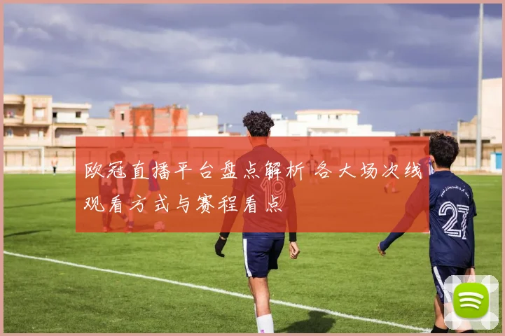 欧冠直播平台盘点解析 各大场次线观看方式与赛程看点