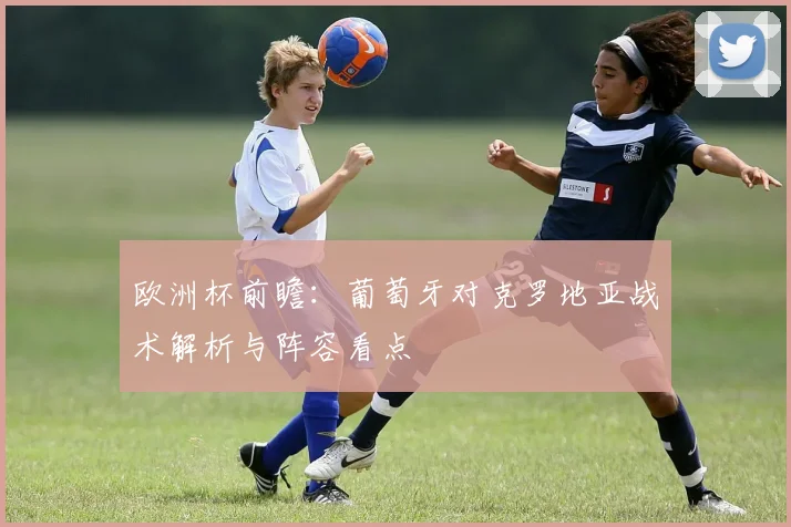 欧洲杯前瞻：葡萄牙对克罗地亚战术解析与阵容看点