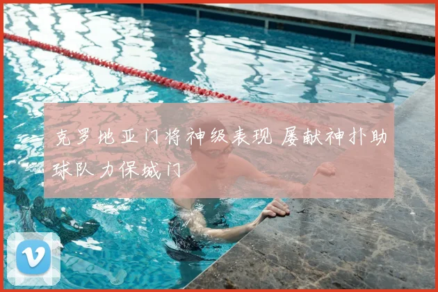 克罗地亚门将神级表现 屡献神扑助球队力保城门