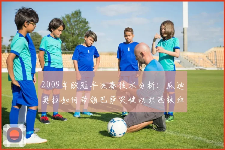 2009年欧冠半决赛技术分析：瓜迪奥拉如何带领巴萨突破切尔西铁血防守