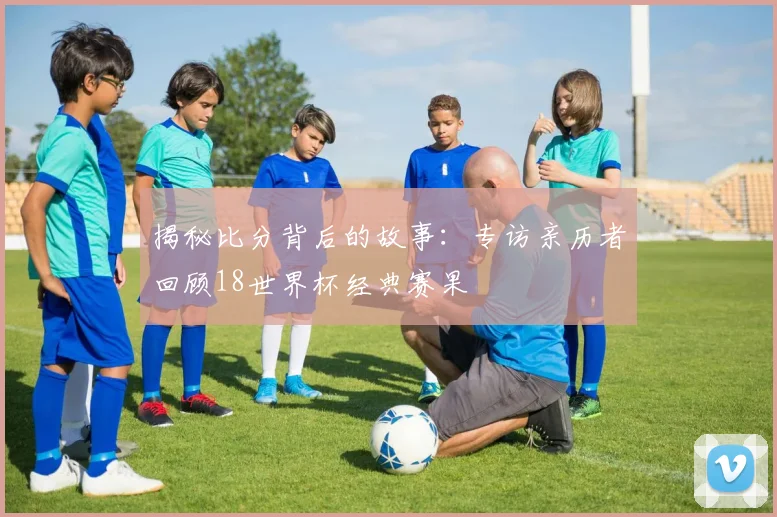 揭秘比分背后的故事:专访亲历者回顾18世界杯经典赛果