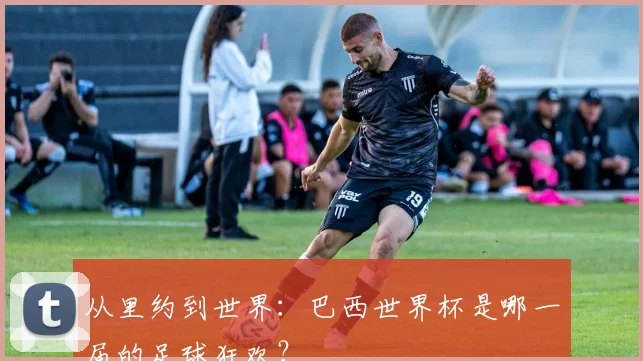 从里约到世界:巴西世界杯是哪一届的足球狂欢?