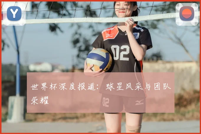 世界杯深度报道:球星风采与团队荣耀