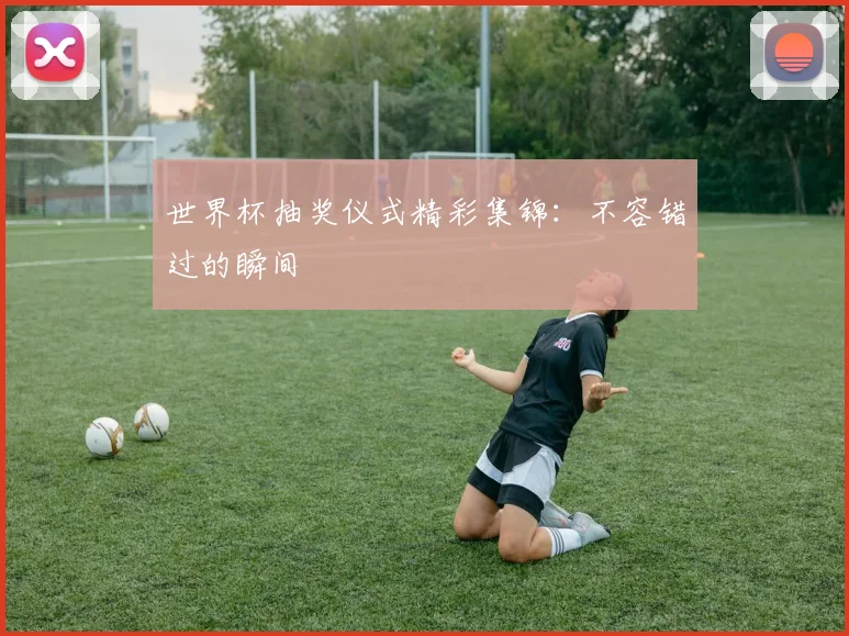 世界杯抽奖仪式精彩集锦：不容错过的瞬间