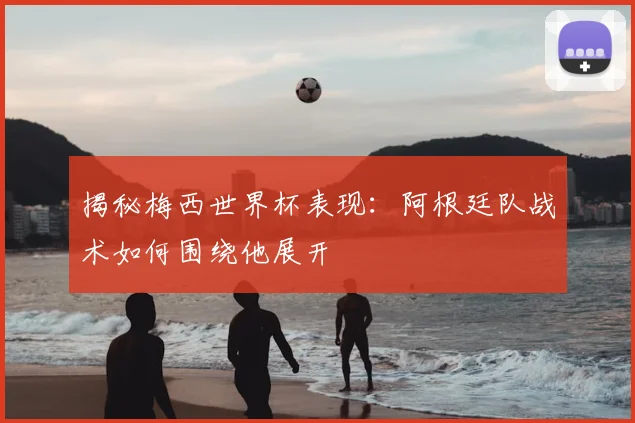 揭秘梅西世界杯表现:阿根廷队战术如何围绕他展开