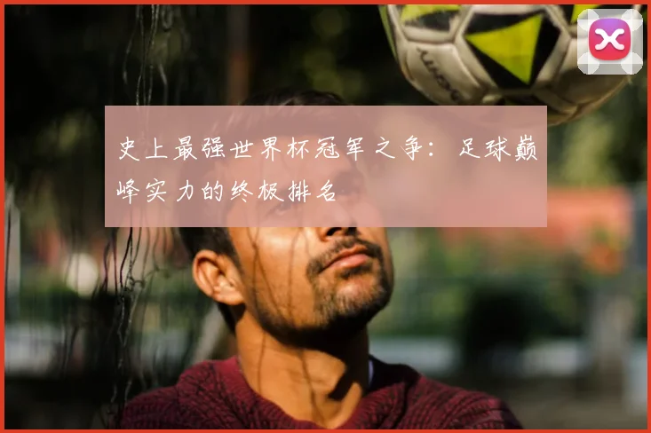 史上最强世界杯冠军之争:足球巅峰实力的终极排名