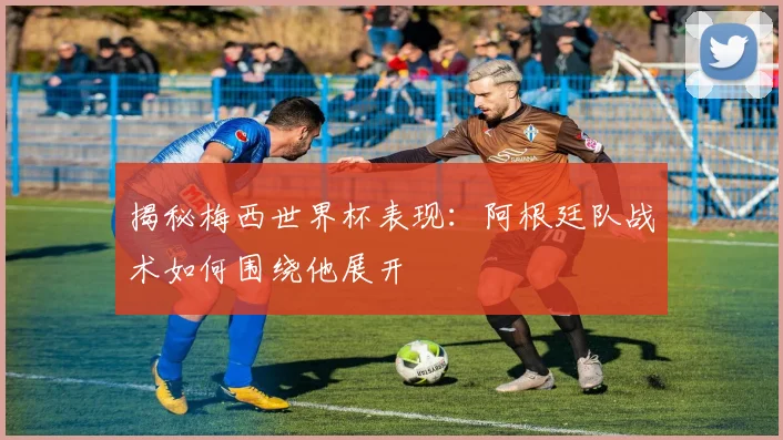 揭秘梅西世界杯表现：阿根廷队战术如何围绕他展开