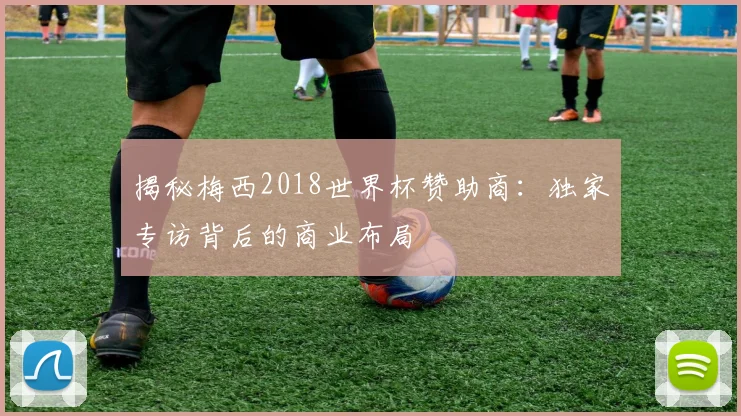 揭秘梅西2018世界杯赞助商：独家专访背后的商业布局
