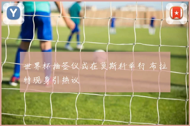 世界杯抽签仪式在莫斯科举行 布拉特现身引热议