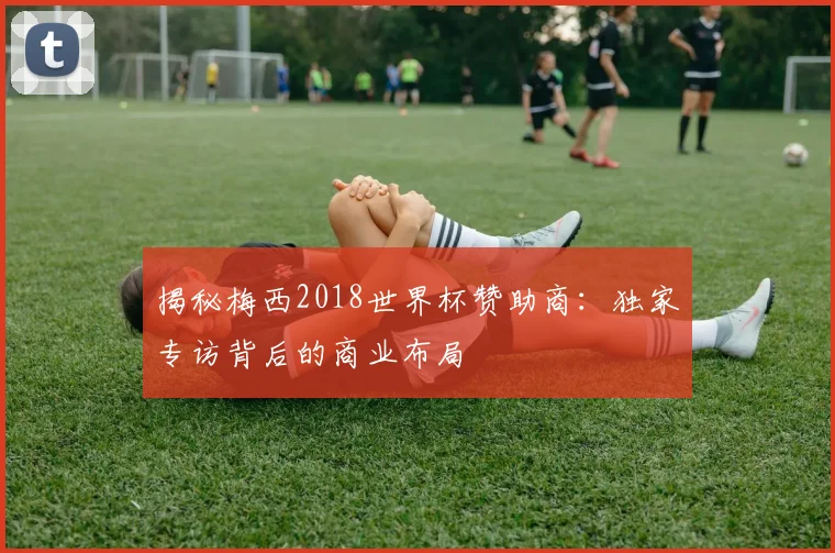 揭秘梅西2018世界杯赞助商：独家专访背后的商业布局