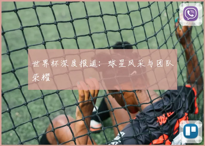 世界杯深度报道:球星风采与团队荣耀